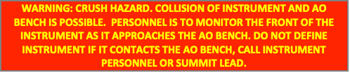 Text Box: WARNING: CRUSH HAZARD. COLLISION OF INSTRUMENT AND AO BENCH IS POSSIBLE. PERSONNEL IS TO MONITOR THE FRONT OF THE INSTRUMENT AS IT APPROACHES THE AO BENCH. DO NOT DEFINE INSTRUMENT IF IT CONTACTS THE AO BENCH, CALL INSTRUMENT PERSONNEL OR SUMMIT LEAD.